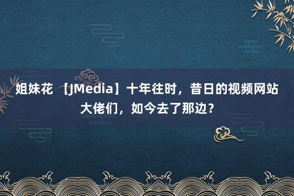 姐妹花 【JMedia】十年往时，昔日的视频网站大佬们，如今去了那边？