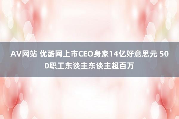 AV网站 优酷网上市CEO身家14亿好意思元 500职工东谈主东谈主超百万