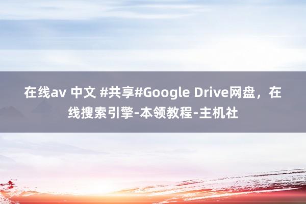 在线av 中文 #共享#Google Drive网盘，在线搜索引擎-本领教程-主机社