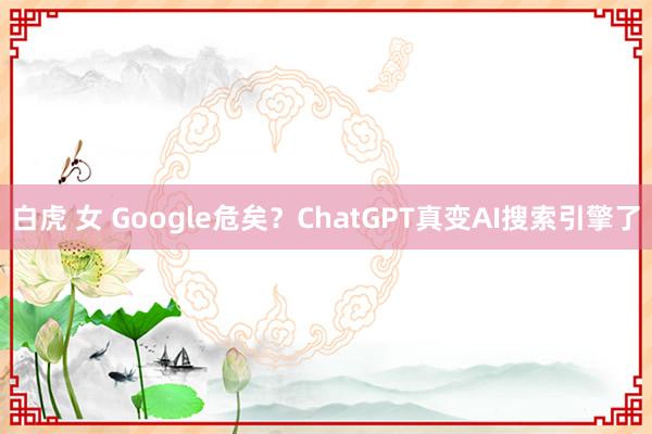 白虎 女 Google危矣？ChatGPT真变AI搜索引擎了