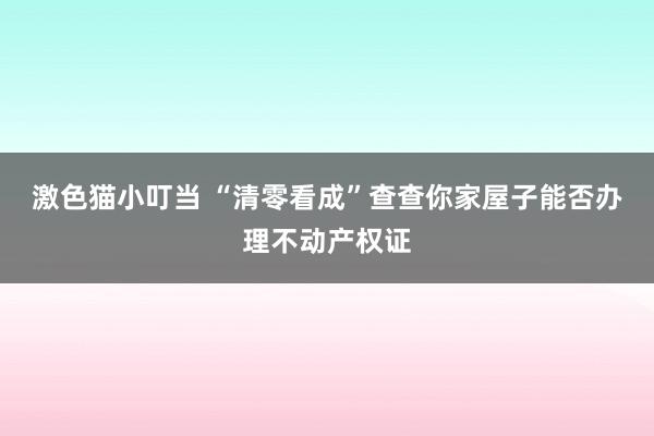 激色猫小叮当 “清零看成”查查你家屋子能否办理不动产权证